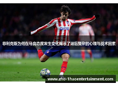 菲利克斯为何在马竞态度发生变化揭示了背后复杂的心理与战术因素