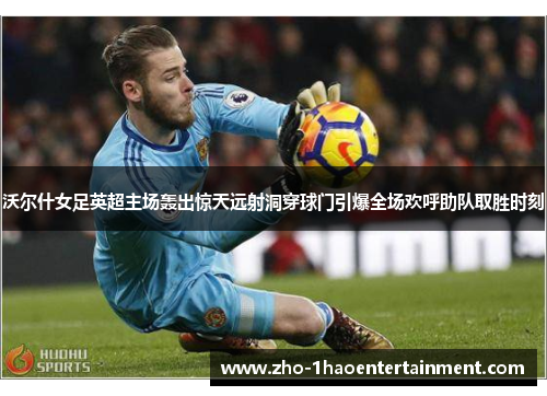 沃尔什女足英超主场轰出惊天远射洞穿球门引爆全场欢呼助队取胜时刻 沃尔什女足英超主场轰出惊天远射洞穿球门引爆全场欢呼助队取胜时刻
