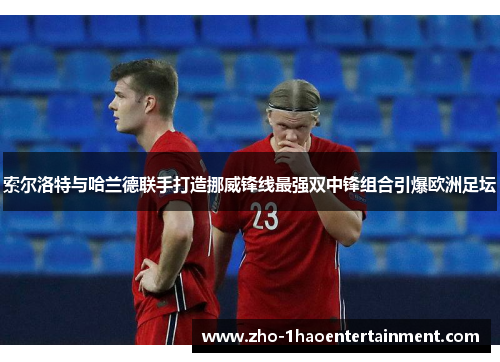 索尔洛特与哈兰德联手打造挪威锋线最强双中锋组合引爆欧洲足坛 索尔洛特与哈兰德联手打造挪威锋线最强双中锋组合引爆欧洲足坛