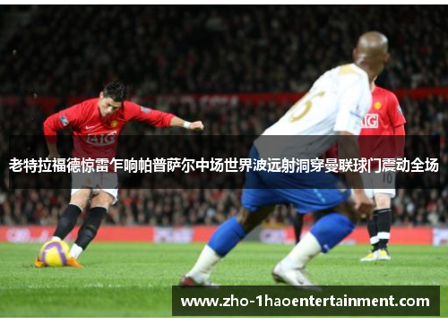 老特拉福德惊雷乍响帕普萨尔中场世界波远射洞穿曼联球门震动全场 老特拉福德惊雷乍响帕普萨尔中场世界波远射洞穿曼联球门震动全场