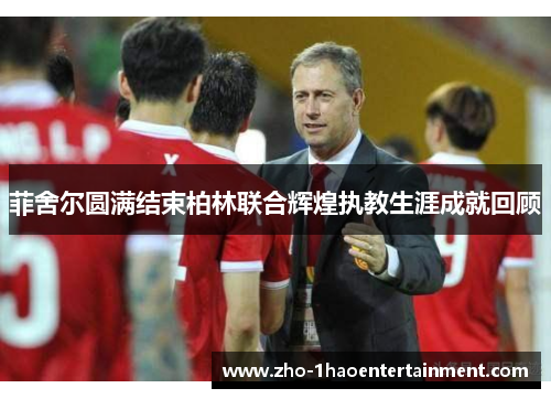 菲舍尔圆满结束柏林联合辉煌执教生涯成就回顾 菲舍尔圆满结束柏林联合辉煌执教生涯成就回顾