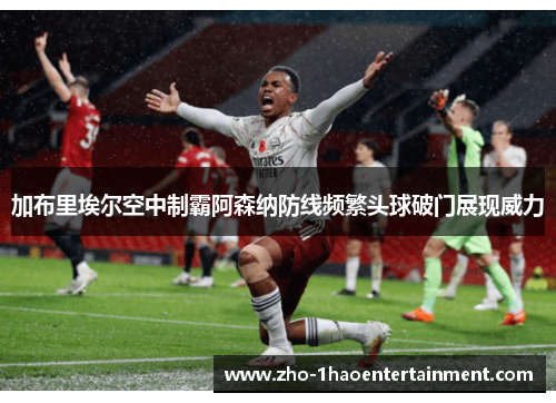 加布里埃尔空中制霸阿森纳防线频繁头球破门展现威力 加布里埃尔空中制霸阿森纳防线频繁头球破门展现威力