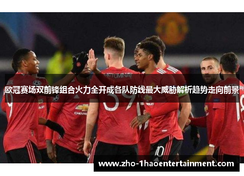 欧冠赛场双前锋组合火力全开成各队防线最大威胁解析趋势走向前景